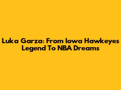 Luka Garza: From Iowa Hawkeyes Legend To NBA Dreams