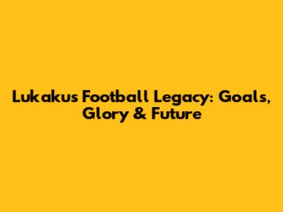 Lukaku's Football Legacy: Goals, Glory & Future
