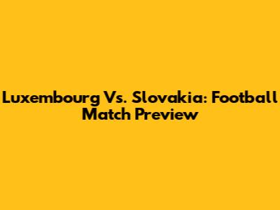 Luxembourg Vs. Slovakia: Football Match Preview