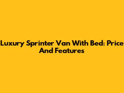 Luxury Sprinter Van With Bed: Price And Features