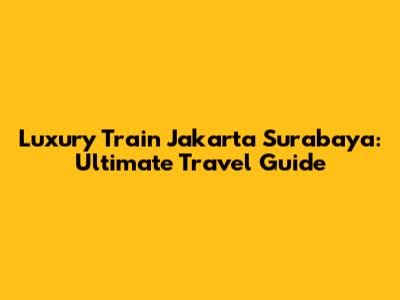 Luxury Train Jakarta Surabaya: Ultimate Travel Guide