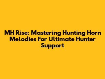 MH Rise: Mastering Hunting Horn Melodies For Ultimate Hunter Support