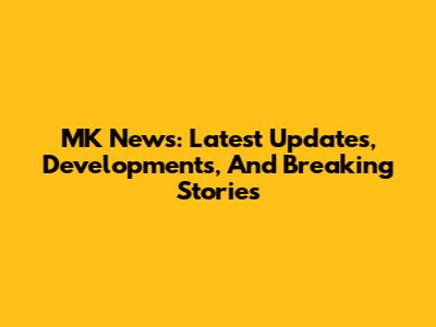 MK News: Latest Updates, Developments, And Breaking Stories