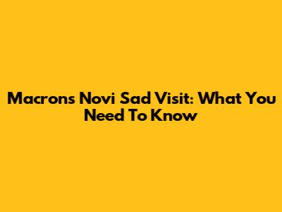 Macron's Novi Sad Visit: What You Need To Know