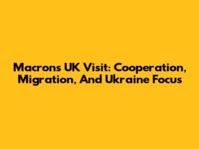 Macron's UK Visit: Cooperation, Migration, And Ukraine Focus