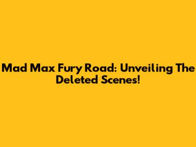 Mad Max Fury Road: Unveiling The Deleted Scenes!