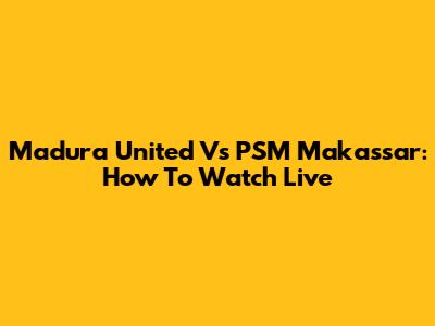 Madura United Vs PSM Makassar: How To Watch Live