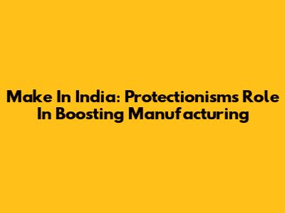 Make In India: Protectionism's Role In Boosting Manufacturing