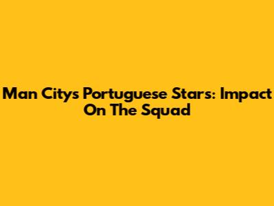 Man City's Portuguese Stars: Impact On The Squad