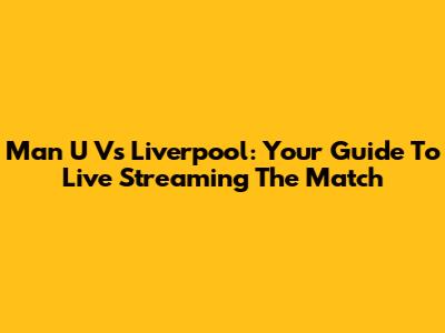 Man U Vs Liverpool: Your Guide To Live Streaming The Match