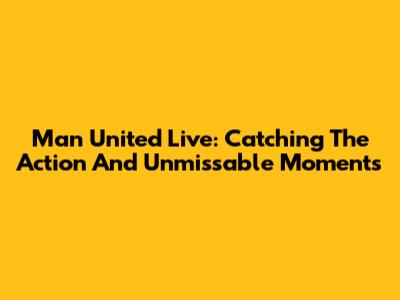 Man United Live: Catching The Action And Unmissable Moments