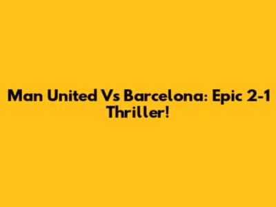Man United Vs Barcelona: Epic 2-1 Thriller!