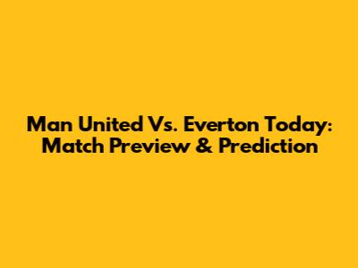 Man United Vs. Everton Today: Match Preview & Prediction