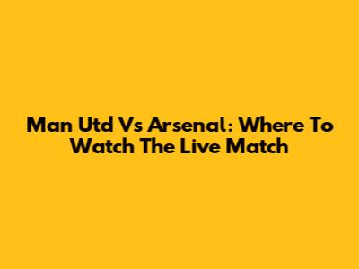 Man Utd Vs Arsenal: Where To Watch The Live Match
