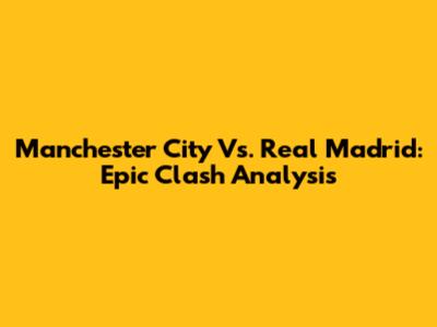 Manchester City Vs. Real Madrid: Epic Clash Analysis