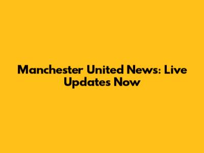 Manchester United News: Live Updates Now