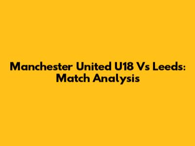 Manchester United U18 Vs Leeds: Match Analysis