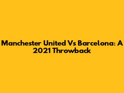 Manchester United Vs Barcelona: A 2021 Throwback