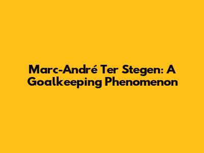 Marc-André Ter Stegen: A Goalkeeping Phenomenon