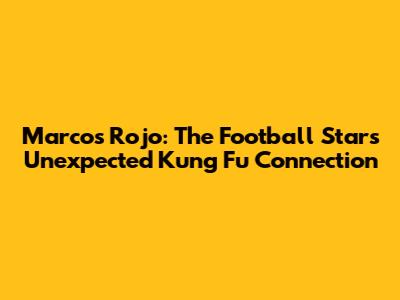 Marcos Rojo: The Football Star's Unexpected Kung Fu Connection