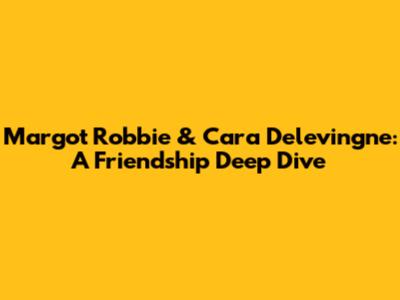 Margot Robbie & Cara Delevingne: A Friendship Deep Dive