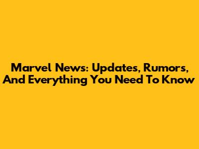 Marvel News: Updates, Rumors, And Everything You Need To Know