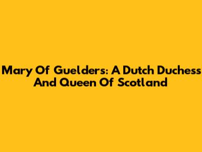 Mary Of Guelders: A Dutch Duchess And Queen Of Scotland