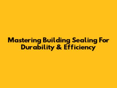 Mastering Building Sealing For Durability & Efficiency