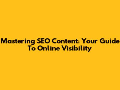 Mastering SEO Content: Your Guide To Online Visibility