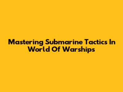 Mastering Submarine Tactics In World Of Warships