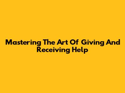 Mastering The Art Of Giving And Receiving Help