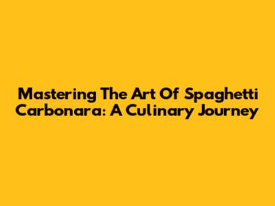 Mastering The Art Of Spaghetti Carbonara: A Culinary Journey