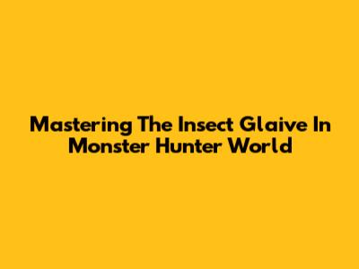 Mastering The Insect Glaive In Monster Hunter World