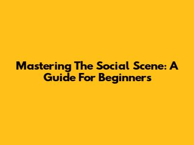 Mastering The Social Scene: A Guide For Beginners