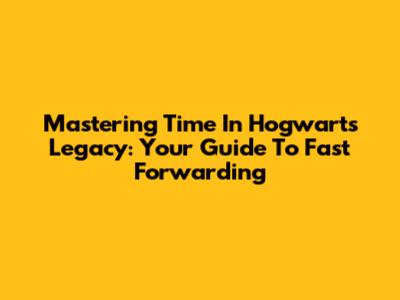 Mastering Time In Hogwarts Legacy: Your Guide To Fast Forwarding