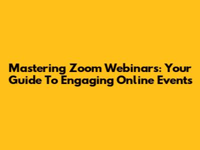 Mastering Zoom Webinars: Your Guide To Engaging Online Events