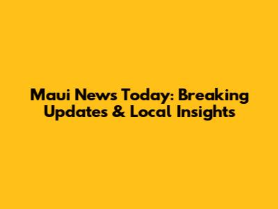 Maui News Today: Breaking Updates & Local Insights