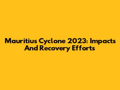 Mauritius Cyclone 2023: Impacts And Recovery Efforts