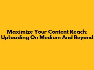 Maximize Your Content Reach: Uploading On Medium And Beyond