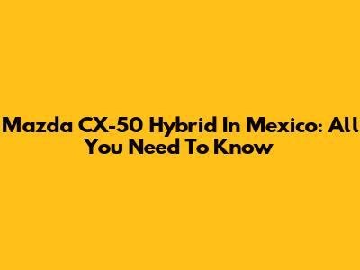 Mazda CX-50 Hybrid In Mexico: All You Need To Know