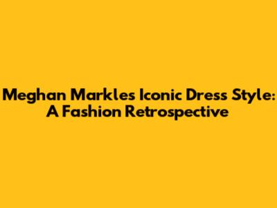 Meghan Markle's Iconic Dress Style: A Fashion Retrospective