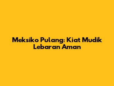 Meksiko Pulang: Kiat Mudik Lebaran Aman
