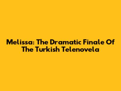 Melissa: The Dramatic Finale Of The Turkish Telenovela