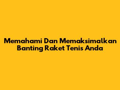 Memahami Dan Memaksimalkan Banting Raket Tenis Anda
