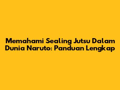Memahami Sealing Jutsu Dalam Dunia Naruto: Panduan Lengkap