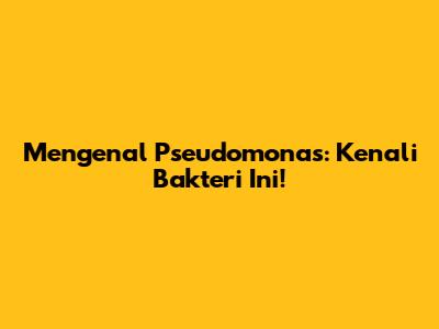 Mengenal Pseudomonas: Kenali Bakteri Ini!