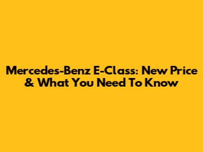 Mercedes-Benz E-Class: New Price & What You Need To Know