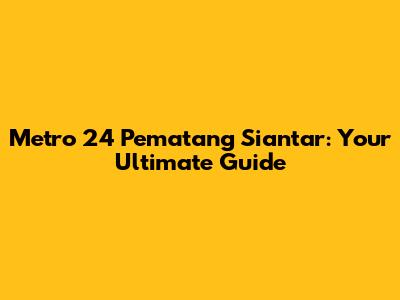 Metro 24 Pematang Siantar: Your Ultimate Guide