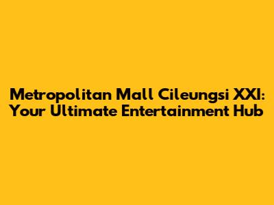 Metropolitan Mall Cileungsi XXI: Your Ultimate Entertainment Hub