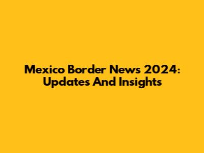 Mexico Border News 2024: Updates And Insights
